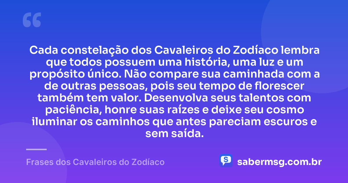 Cada constelação dos Cavaleiros do Zodíaco lembra que todos possuem uma história, uma luz e um propósito único. Não compare sua caminhada com a de outras pessoas, pois seu tempo de florescer também tem valor. Desenvolva seus talentos com paciência, honre suas raízes e deixe seu cosmo iluminar os caminhos que antes pareciam escuros e sem saída. — Frases dos Cavaleiros do Zodíaco