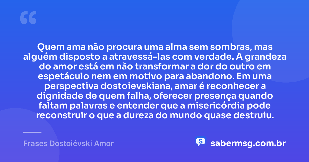 Quem ama não procura uma alma sem sombras, mas alguém disposto a atravessá-las com verdade. A grandeza do amor está em não transformar a dor do outro em espetáculo nem em motivo para abandono. Em uma perspectiva dostoievskiana, amar é reconhecer a dignidade de quem falha, oferecer presença quando faltam palavras e entender que a misericórdia pode reconstruir o que a dureza do mundo quase destruiu. — Frases Dostoiévski Amor