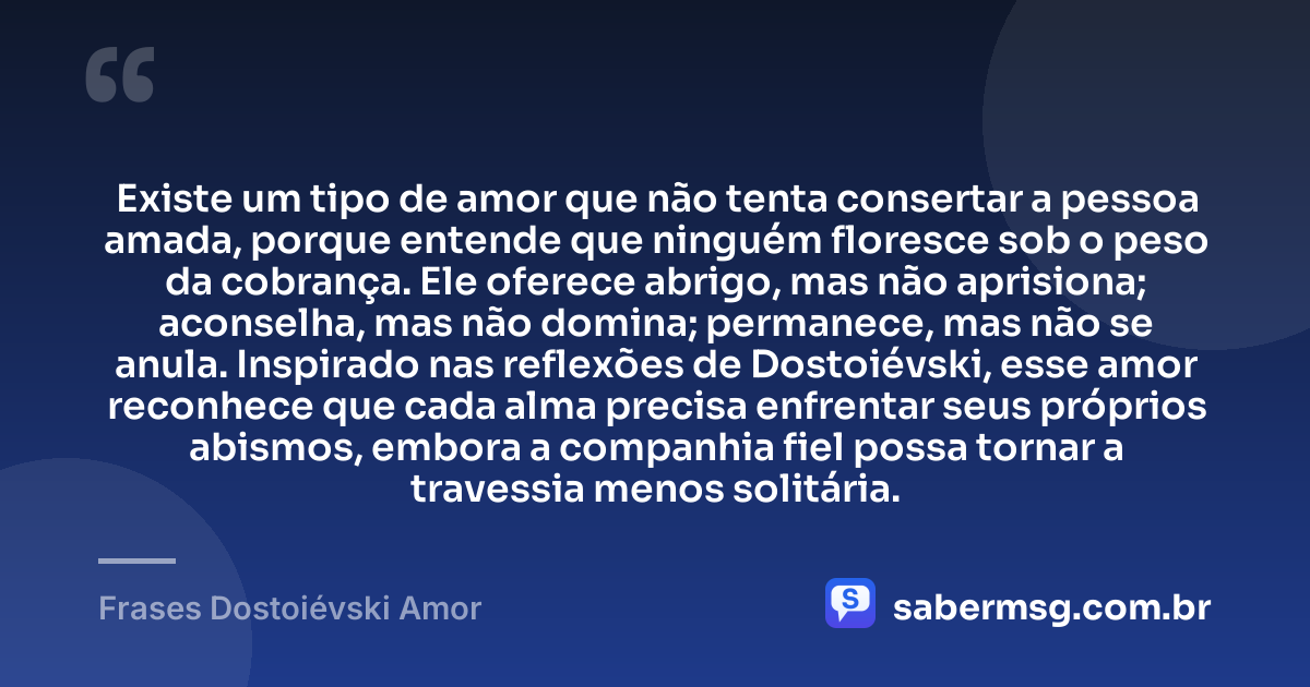 Existe um tipo de amor que não tenta consertar a pessoa amada, porque entende que ninguém floresce sob o peso da cobrança. Ele oferece abrigo, mas não aprisiona; aconselha, mas não domina; permanece, mas não se anula. Inspirado nas reflexões de Dostoiévski, esse amor reconhece que cada alma precisa enfrentar seus próprios abismos, embora a companhia fiel possa tornar a travessia menos solitária. — Frases Dostoiévski Amor