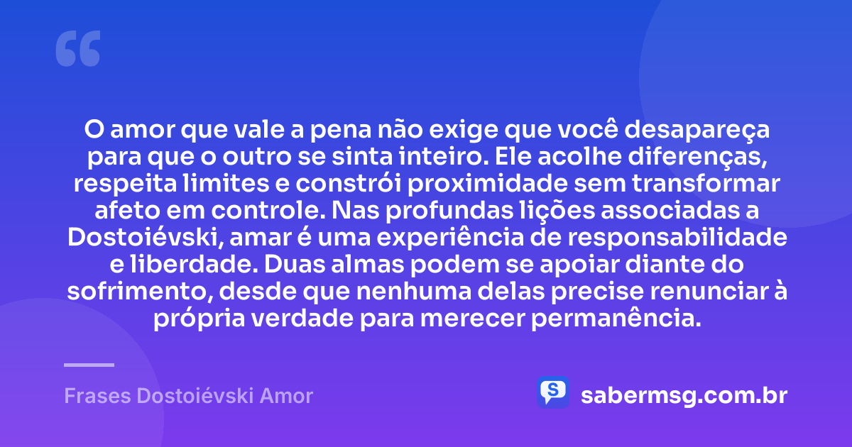 O amor que vale a pena não exige que você desapareça para que o outro se sinta inteiro. Ele acolhe diferenças, respeita limites e constrói proximidade sem transformar afeto em controle. Nas profundas lições associadas a Dostoiévski, amar é uma experiência de responsabilidade e liberdade. Duas almas podem se apoiar diante do sofrimento, desde que nenhuma delas precise renunciar à própria verdade para merecer permanência. — Frases Dostoiévski Amor