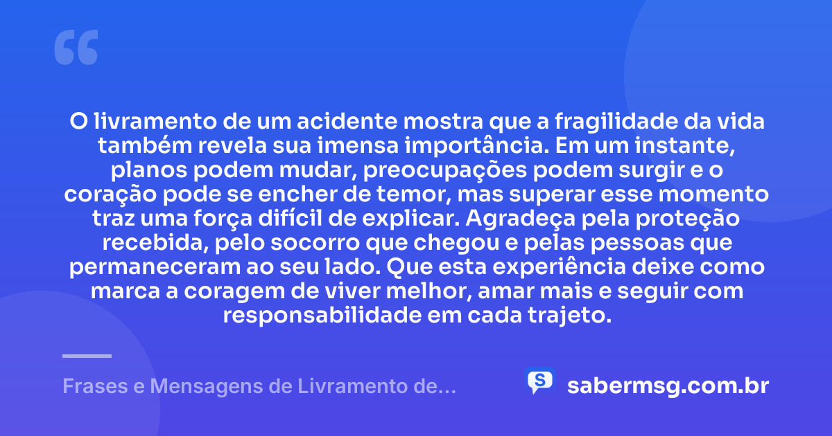 O livramento de um acidente mostra que a fragilidade da vida também revela sua imensa importância. Em um instante, planos podem mudar, preocupações podem surgir e o coração pode se encher de temor, mas superar esse momento traz uma força difícil de explicar. Agradeça pela proteção recebida, pelo socorro que chegou e pelas pessoas que permaneceram ao seu lado. Que esta experiência deixe como marca a coragem de viver melhor, amar mais e seguir com responsabilidade em cada trajeto. — Frases e Mensagens de Livramento de Acidente