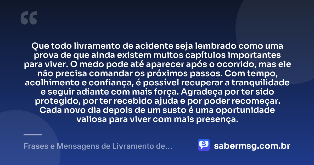 Que todo livramento de acidente seja lembrado como uma prova de que ainda existem muitos capítulos importantes para viver. O medo pode até aparecer após o ocorrido, mas ele não precisa comandar os próximos passos. Com tempo, acolhimento e confiança, é possível recuperar a tranquilidade e seguir adiante com mais força. Agradeça por ter sido protegido, por ter recebido ajuda e por poder recomeçar. Cada novo dia depois de um susto é uma oportunidade valiosa para viver com mais presença. — Frases e Mensagens de Livramento de Acidente