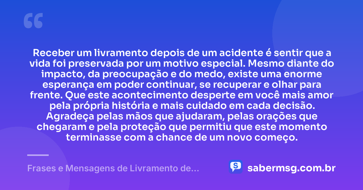 Receber um livramento depois de um acidente é sentir que a vida foi preservada por um motivo especial. Mesmo diante do impacto, da preocupação e do medo, existe uma enorme esperança em poder continuar, se recuperar e olhar para frente. Que este acontecimento desperte em você mais amor pela própria história e mais cuidado em cada decisão. Agradeça pelas mãos que ajudaram, pelas orações que chegaram e pela proteção que permitiu que este momento terminasse com a chance de um novo começo. — Frases e Mensagens de Livramento de Acidente