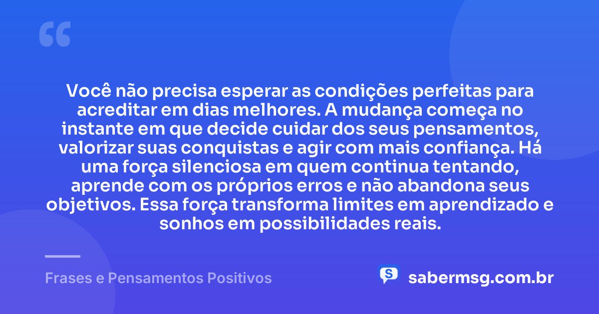 Você não precisa esperar as condições perfeitas para acreditar em dias melhores. A mudança começa no instante em que decide cuidar dos seus pensamentos, valorizar suas conquistas e agir com mais confiança. Há uma força silenciosa em quem continua tentando, aprende com os próprios erros e não abandona seus objetivos. Essa força transforma limites em aprendizado e sonhos em possibilidades reais. — Frases e Pensamentos Positivos