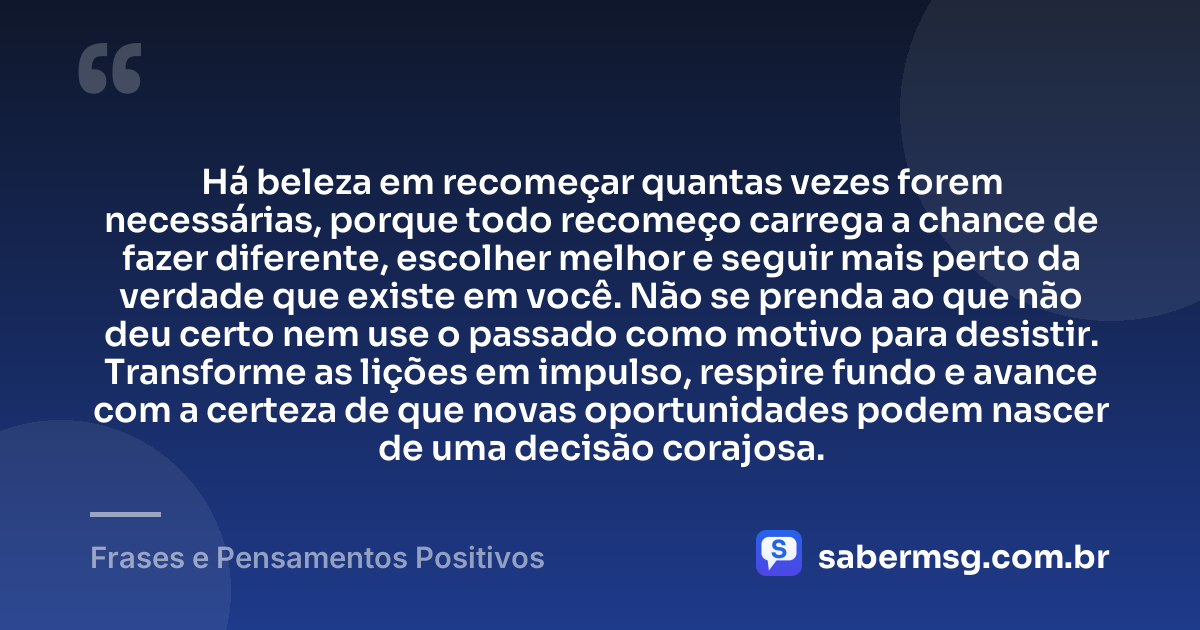 Há beleza em recomeçar quantas vezes forem necessárias, porque todo recomeço carrega a chance de fazer diferente, escolher melhor e seguir mais perto da verdade que existe em você. Não se prenda ao que não deu certo nem use o passado como motivo para desistir. Transforme as lições em impulso, respire fundo e avance com a certeza de que novas oportunidades podem nascer de uma decisão corajosa. — Frases e Pensamentos Positivos