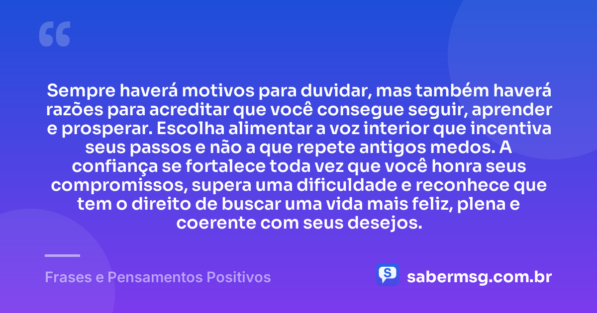 Sempre haverá motivos para duvidar, mas também haverá razões para acreditar que você consegue seguir, aprender e prosperar. Escolha alimentar a voz interior que incentiva seus passos e não a que repete antigos medos. A confiança se fortalece toda vez que você honra seus compromissos, supera uma dificuldade e reconhece que tem o direito de buscar uma vida mais feliz, plena e coerente com seus desejos. — Frases e Pensamentos Positivos