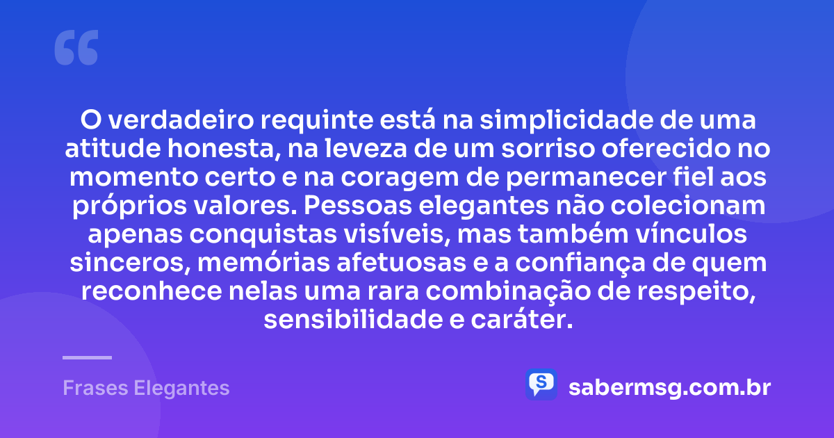 O verdadeiro requinte está na simplicidade de uma atitude honesta, na leveza de um sorriso oferecido no momento certo e na coragem de permanecer fiel aos próprios valores. Pessoas elegantes não colecionam apenas conquistas visíveis, mas também vínculos sinceros, memórias afetuosas e a confiança de quem reconhece nelas uma rara combinação de respeito, sensibilidade e caráter. — Frases Elegantes