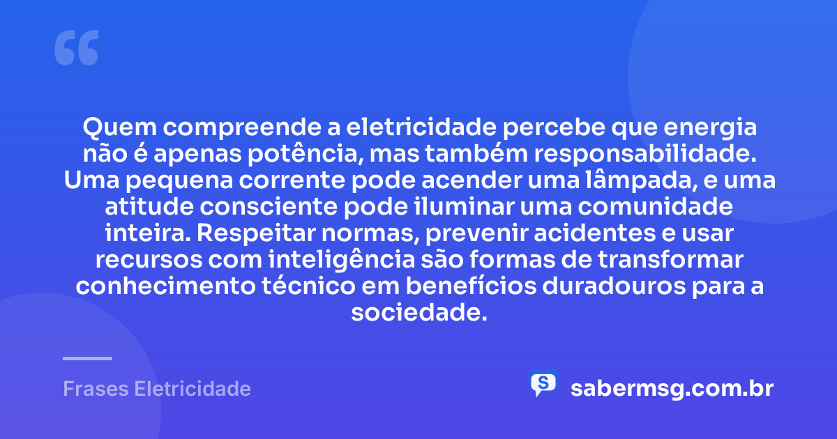 Quem compreende a eletricidade percebe que energia não é apenas potência, mas também responsabilidade. Uma pequena corrente pode acender uma lâmpada, e uma atitude consciente pode iluminar uma comunidade inteira. Respeitar normas, prevenir acidentes e usar recursos com inteligência são formas de transformar conhecimento técnico em benefícios duradouros para a sociedade. — Frases Eletricidade