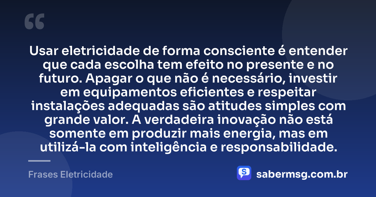 Usar eletricidade de forma consciente é entender que cada escolha tem efeito no presente e no futuro. Apagar o que não é necessário, investir em equipamentos eficientes e respeitar instalações adequadas são atitudes simples com grande valor. A verdadeira inovação não está somente em produzir mais energia, mas em utilizá-la com inteligência e responsabilidade. — Frases Eletricidade