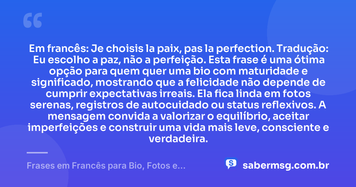 Em francês: Je choisis la paix, pas la perfection. Tradução: Eu escolho a paz, não a perfeição. Esta frase é uma ótima opção para quem quer uma bio com maturidade e significado, mostrando que a felicidade não depende de cumprir expectativas irreais. Ela fica linda em fotos serenas, registros de autocuidado ou status reflexivos. A mensagem convida a valorizar o equilíbrio, aceitar imperfeições e construir uma vida mais leve, consciente e verdadeira. — Frases em Francês para Bio, Fotos e Status com Tradução