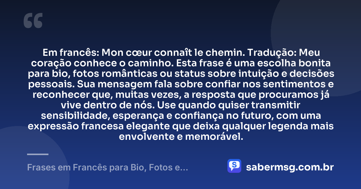 Em francês: Mon cœur connaît le chemin. Tradução: Meu coração conhece o caminho. Esta frase é uma escolha bonita para bio, fotos românticas ou status sobre intuição e decisões pessoais. Sua mensagem fala sobre confiar nos sentimentos e reconhecer que, muitas vezes, a resposta que procuramos já vive dentro de nós. Use quando quiser transmitir sensibilidade, esperança e confiança no futuro, com uma expressão francesa elegante que deixa qualquer legenda mais envolvente e memorável. — Frases em Francês para Bio, Fotos e Status com Tradução