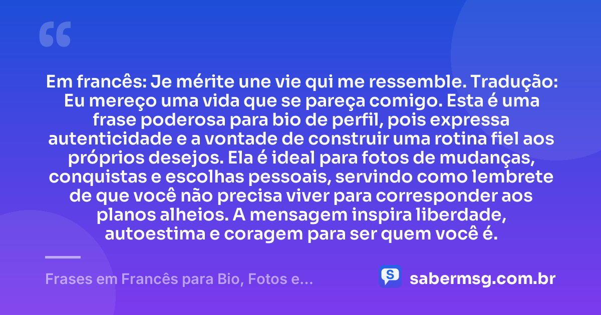 Em francês: Je mérite une vie qui me ressemble. Tradução: Eu mereço uma vida que se pareça comigo. Esta é uma frase poderosa para bio de perfil, pois expressa autenticidade e a vontade de construir uma rotina fiel aos próprios desejos. Ela é ideal para fotos de mudanças, conquistas e escolhas pessoais, servindo como lembrete de que você não precisa viver para corresponder aos planos alheios. A mensagem inspira liberdade, autoestima e coragem para ser quem você é. — Frases em Francês para Bio, Fotos e Status com Tradução