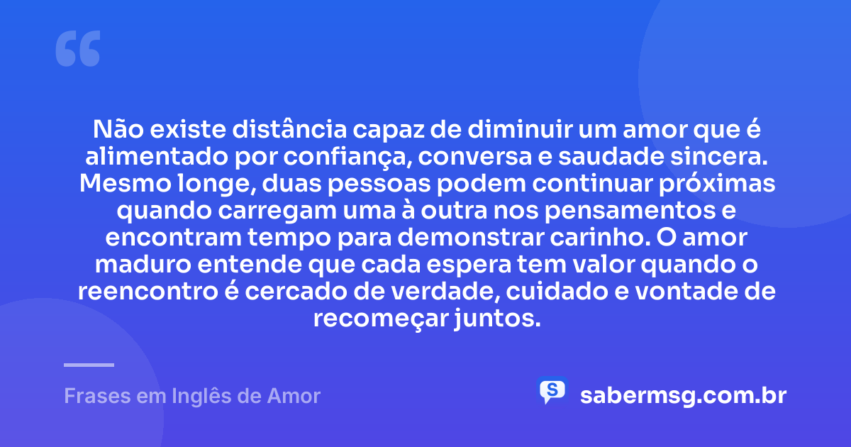 Não existe distância capaz de diminuir um amor que é alimentado por confiança, conversa e saudade sincera. Mesmo longe, duas pessoas podem continuar próximas quando carregam uma à outra nos pensamentos e encontram tempo para demonstrar carinho. O amor maduro entende que cada espera tem valor quando o reencontro é cercado de verdade, cuidado e vontade de recomeçar juntos. — Frases em Inglês de Amor