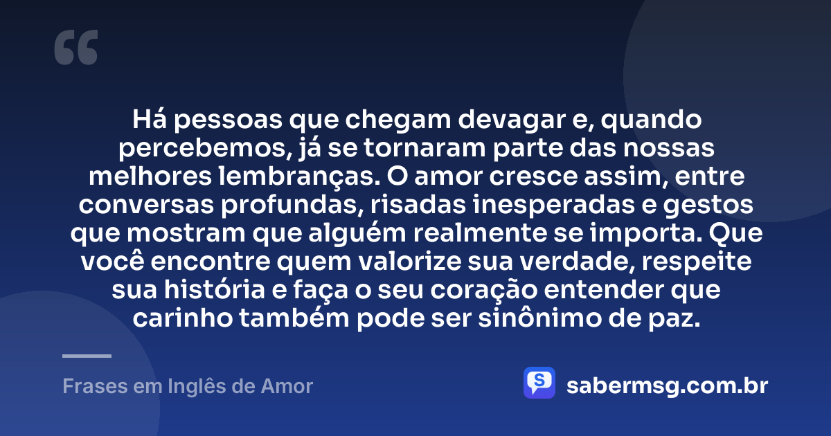 Há pessoas que chegam devagar e, quando percebemos, já se tornaram parte das nossas melhores lembranças. O amor cresce assim, entre conversas profundas, risadas inesperadas e gestos que mostram que alguém realmente se importa. Que você encontre quem valorize sua verdade, respeite sua história e faça o seu coração entender que carinho também pode ser sinônimo de paz. — Frases em Inglês de Amor