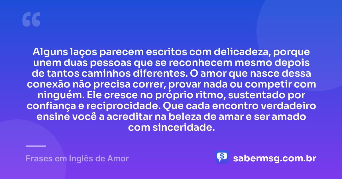 Alguns laços parecem escritos com delicadeza, porque unem duas pessoas que se reconhecem mesmo depois de tantos caminhos diferentes. O amor que nasce dessa conexão não precisa correr, provar nada ou competir com ninguém. Ele cresce no próprio ritmo, sustentado por confiança e reciprocidade. Que cada encontro verdadeiro ensine você a acreditar na beleza de amar e ser amado com sinceridade. — Frases em Inglês de Amor