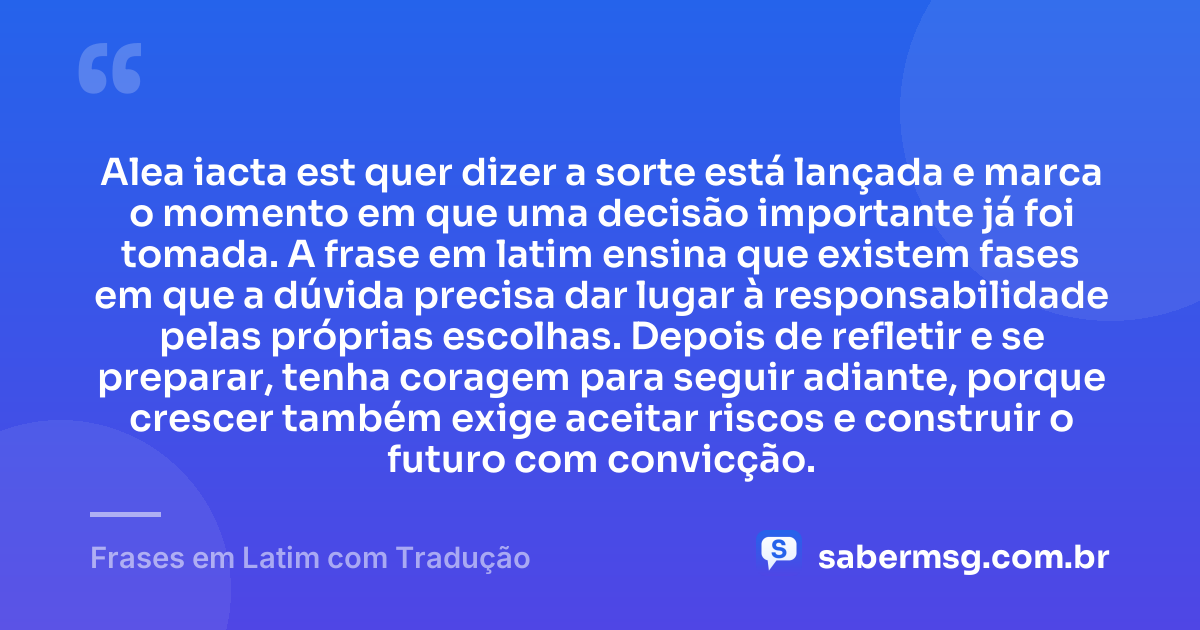 Alea iacta est quer dizer a sorte está lançada e marca o momento em que uma decisão importante já foi tomada. A frase em latim ensina que existem fases em que a dúvida precisa dar lugar à responsabilidade pelas próprias escolhas. Depois de refletir e se preparar, tenha coragem para seguir adiante, porque crescer também exige aceitar riscos e construir o futuro com convicção. — Frases em Latim com Tradução