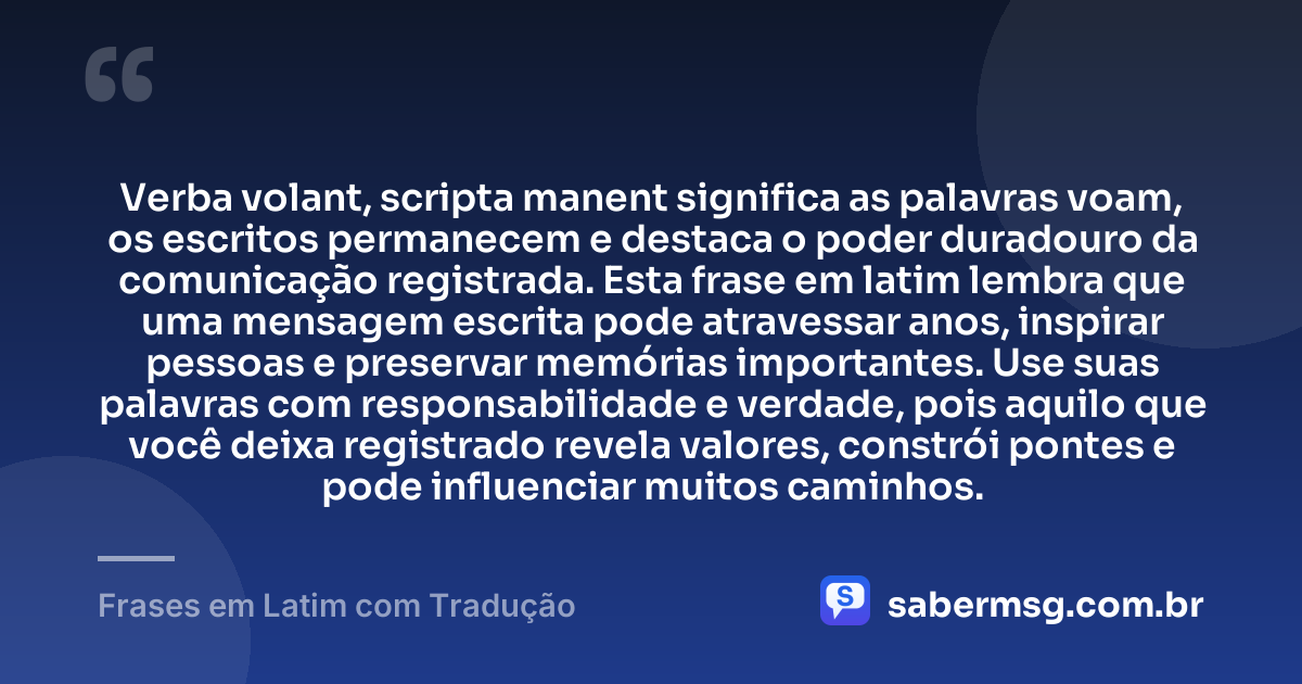 Verba volant, scripta manent significa as palavras voam, os escritos permanecem e destaca o poder duradouro da comunicação registrada. Esta frase em latim lembra que uma mensagem escrita pode atravessar anos, inspirar pessoas e preservar memórias importantes. Use suas palavras com responsabilidade e verdade, pois aquilo que você deixa registrado revela valores, constrói pontes e pode influenciar muitos caminhos. — Frases em Latim com Tradução