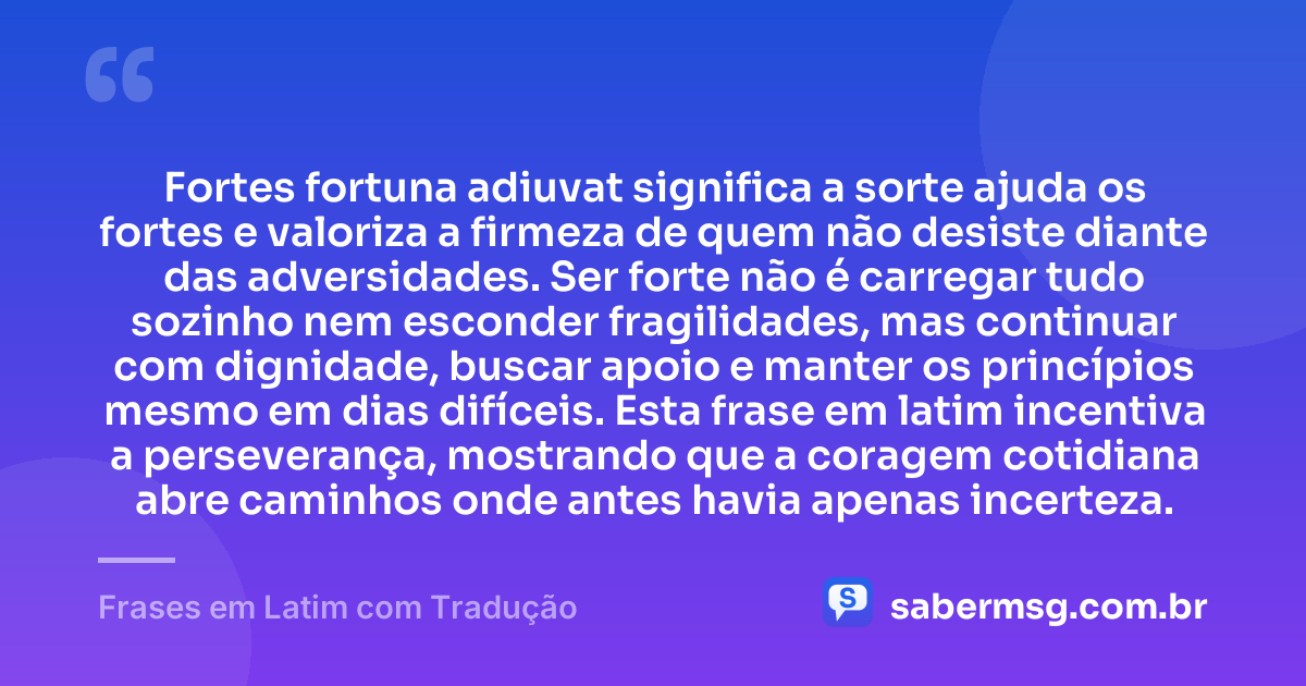 Fortes fortuna adiuvat significa a sorte ajuda os fortes e valoriza a firmeza de quem não desiste diante das adversidades. Ser forte não é carregar tudo sozinho nem esconder fragilidades, mas continuar com dignidade, buscar apoio e manter os princípios mesmo em dias difíceis. Esta frase em latim incentiva a perseverança, mostrando que a coragem cotidiana abre caminhos onde antes havia apenas incerteza. — Frases em Latim com Tradução