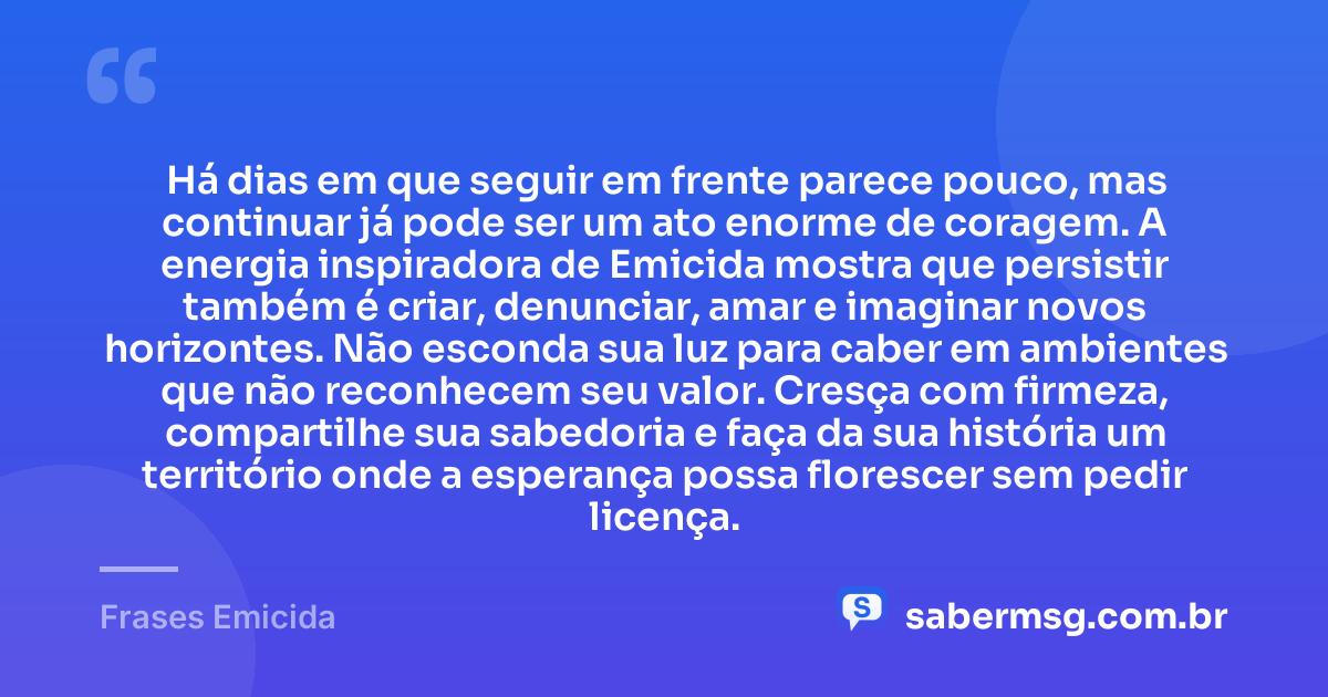 Há dias em que seguir em frente parece pouco, mas continuar já pode ser um ato enorme de coragem. A energia inspiradora de Emicida mostra que persistir também é criar, denunciar, amar e imaginar novos horizontes. Não esconda sua luz para caber em ambientes que não reconhecem seu valor. Cresça com firmeza, compartilhe sua sabedoria e faça da sua história um território onde a esperança possa florescer sem pedir licença. — Frases Emicida