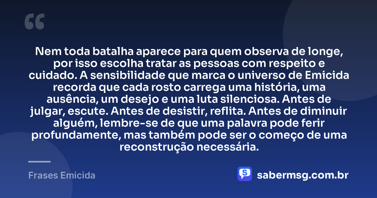 Nem toda batalha aparece para quem observa de longe, por isso escolha tratar as pessoas com respeito e cuidado. A sensibilidade que marca o universo de Emicida recorda que cada rosto carrega uma história, uma ausência, um desejo e uma luta silenciosa. Antes de julgar, escute. Antes de desistir, reflita. Antes de diminuir alguém, lembre-se de que uma palavra pode ferir profundamente, mas também pode ser o começo de uma reconstrução necessária. — Frases Emicida