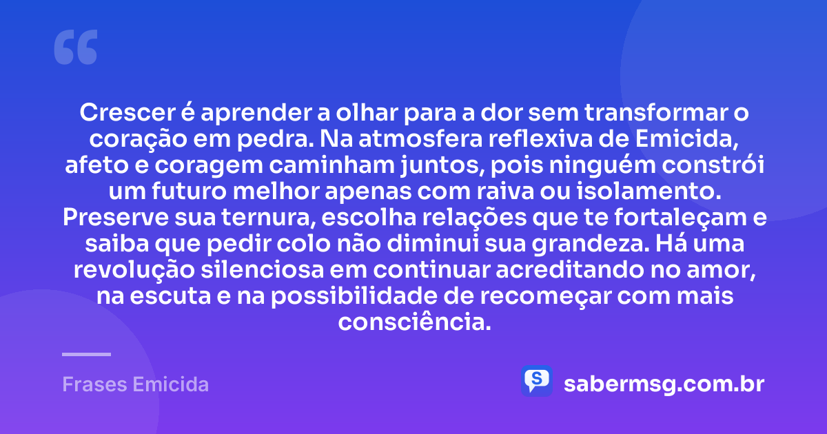 Crescer é aprender a olhar para a dor sem transformar o coração em pedra. Na atmosfera reflexiva de Emicida, afeto e coragem caminham juntos, pois ninguém constrói um futuro melhor apenas com raiva ou isolamento. Preserve sua ternura, escolha relações que te fortaleçam e saiba que pedir colo não diminui sua grandeza. Há uma revolução silenciosa em continuar acreditando no amor, na escuta e na possibilidade de recomeçar com mais consciência. — Frases Emicida