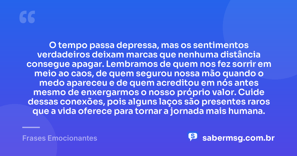 O tempo passa depressa, mas os sentimentos verdadeiros deixam marcas que nenhuma distância consegue apagar. Lembramos de quem nos fez sorrir em meio ao caos, de quem segurou nossa mão quando o medo apareceu e de quem acreditou em nós antes mesmo de enxergarmos o nosso próprio valor. Cuide dessas conexões, pois alguns laços são presentes raros que a vida oferece para tornar a jornada mais humana. — Frases Emocionantes