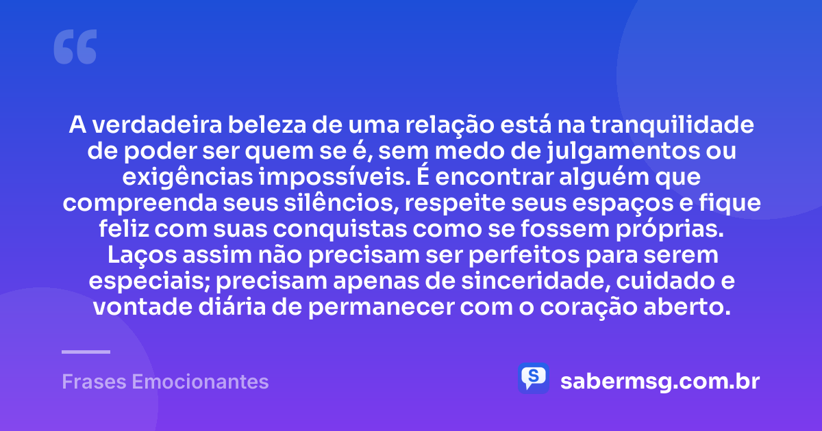 A verdadeira beleza de uma relação está na tranquilidade de poder ser quem se é, sem medo de julgamentos ou exigências impossíveis. É encontrar alguém que compreenda seus silêncios, respeite seus espaços e fique feliz com suas conquistas como se fossem próprias. Laços assim não precisam ser perfeitos para serem especiais; precisam apenas de sinceridade, cuidado e vontade diária de permanecer com o coração aberto. — Frases Emocionantes