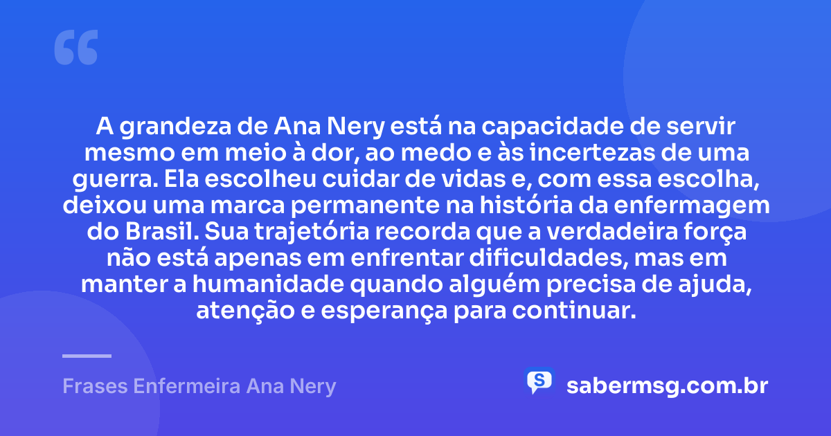 A grandeza de Ana Nery está na capacidade de servir mesmo em meio à dor, ao medo e às incertezas de uma guerra. Ela escolheu cuidar de vidas e, com essa escolha, deixou uma marca permanente na história da enfermagem do Brasil. Sua trajetória recorda que a verdadeira força não está apenas em enfrentar dificuldades, mas em manter a humanidade quando alguém precisa de ajuda, atenção e esperança para continuar. — Frases Enfermeira Ana Nery