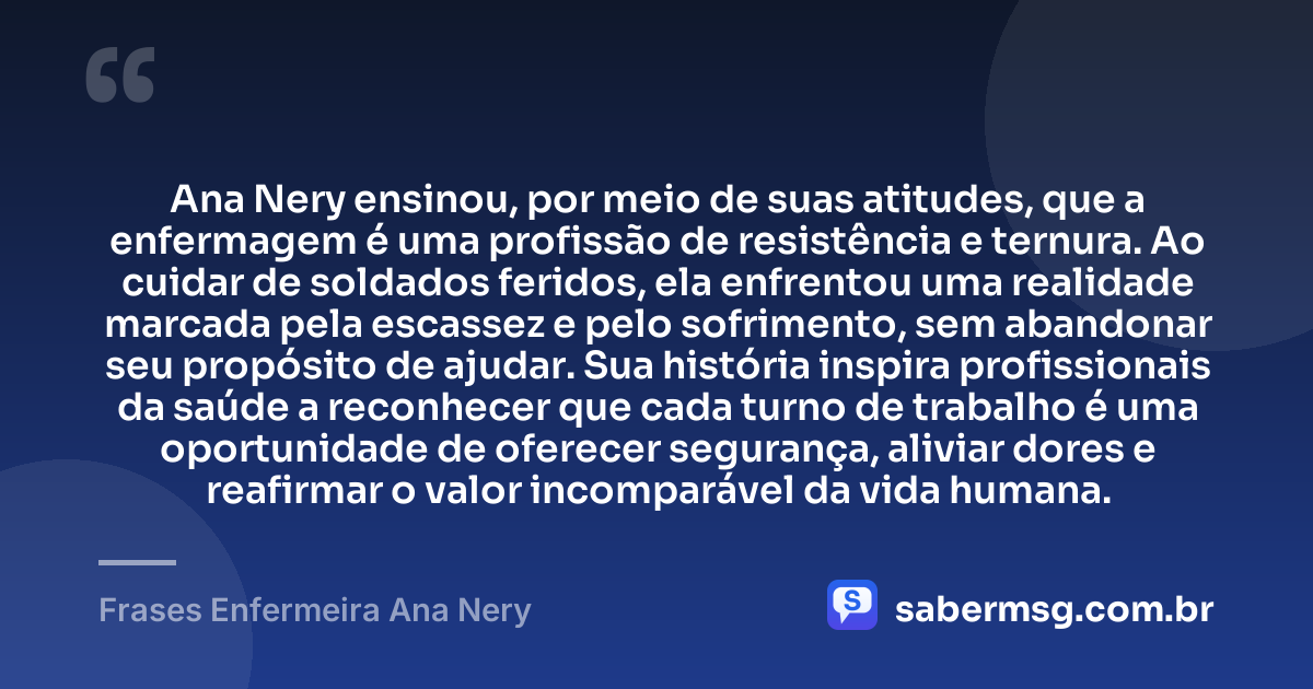 Ana Nery ensinou, por meio de suas atitudes, que a enfermagem é uma profissão de resistência e ternura. Ao cuidar de soldados feridos, ela enfrentou uma realidade marcada pela escassez e pelo sofrimento, sem abandonar seu propósito de ajudar. Sua história inspira profissionais da saúde a reconhecer que cada turno de trabalho é uma oportunidade de oferecer segurança, aliviar dores e reafirmar o valor incomparável da vida humana. — Frases Enfermeira Ana Nery