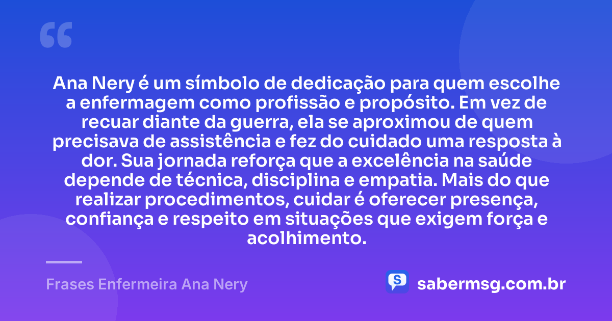 Ana Nery é um símbolo de dedicação para quem escolhe a enfermagem como profissão e propósito. Em vez de recuar diante da guerra, ela se aproximou de quem precisava de assistência e fez do cuidado uma resposta à dor. Sua jornada reforça que a excelência na saúde depende de técnica, disciplina e empatia. Mais do que realizar procedimentos, cuidar é oferecer presença, confiança e respeito em situações que exigem força e acolhimento. — Frases Enfermeira Ana Nery