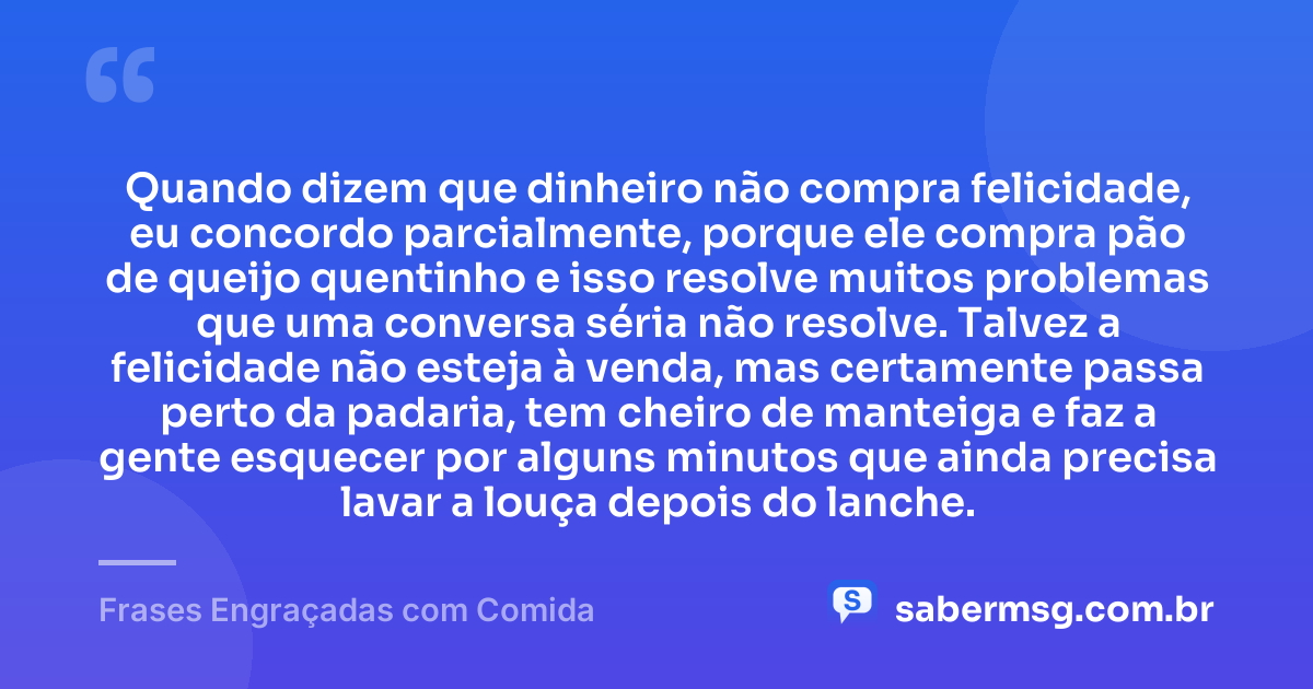 Quando dizem que dinheiro não compra felicidade, eu concordo parcialmente, porque ele compra pão de queijo quentinho e isso resolve muitos problemas que uma conversa séria não resolve. Talvez a felicidade não esteja à venda, mas certamente passa perto da padaria, tem cheiro de manteiga e faz a gente esquecer por alguns minutos que ainda precisa lavar a louça depois do lanche. — Frases Engraçadas com Comida