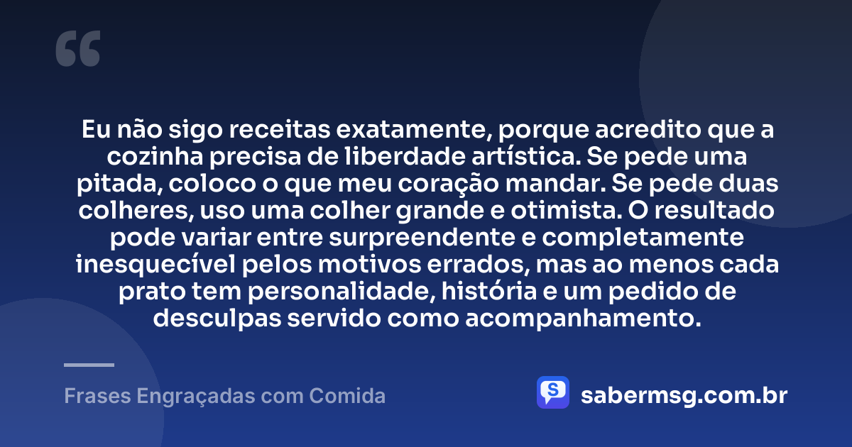 Eu não sigo receitas exatamente, porque acredito que a cozinha precisa de liberdade artística. Se pede uma pitada, coloco o que meu coração mandar. Se pede duas colheres, uso uma colher grande e otimista. O resultado pode variar entre surpreendente e completamente inesquecível pelos motivos errados, mas ao menos cada prato tem personalidade, história e um pedido de desculpas servido como acompanhamento. — Frases Engraçadas com Comida