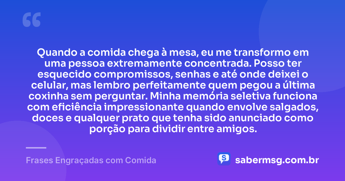 Quando a comida chega à mesa, eu me transformo em uma pessoa extremamente concentrada. Posso ter esquecido compromissos, senhas e até onde deixei o celular, mas lembro perfeitamente quem pegou a última coxinha sem perguntar. Minha memória seletiva funciona com eficiência impressionante quando envolve salgados, doces e qualquer prato que tenha sido anunciado como porção para dividir entre amigos. — Frases Engraçadas com Comida