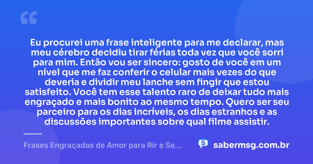 Eu procurei uma frase inteligente para me declarar, mas meu cérebro decidiu tirar férias toda vez que você sorri para mim. Então vou ser sincero: gosto de você em um nível que me faz conferir o celular mais vezes do que deveria e dividir meu lanche sem fingir que estou satisfeito. Você tem esse talento raro de deixar tudo mais engraçado e mais bonito ao mesmo tempo. Quero ser seu parceiro para os dias incríveis, os dias estranhos e as discussões importantes sobre qual filme assistir. — Frases Engraçadas de Amor para Rir e Se Declarar