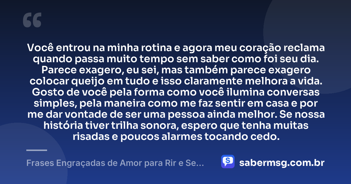 Você entrou na minha rotina e agora meu coração reclama quando passa muito tempo sem saber como foi seu dia. Parece exagero, eu sei, mas também parece exagero colocar queijo em tudo e isso claramente melhora a vida. Gosto de você pela forma como você ilumina conversas simples, pela maneira como me faz sentir em casa e por me dar vontade de ser uma pessoa ainda melhor. Se nossa história tiver trilha sonora, espero que tenha muitas risadas e poucos alarmes tocando cedo. — Frases Engraçadas de Amor para Rir e Se Declarar
