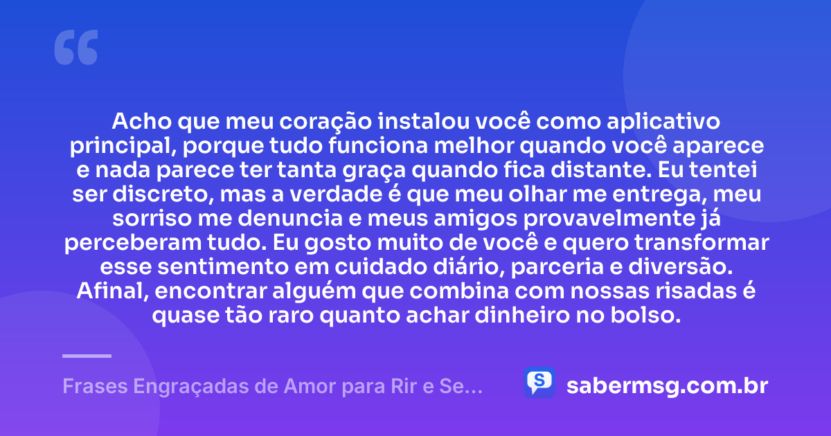 Acho que meu coração instalou você como aplicativo principal, porque tudo funciona melhor quando você aparece e nada parece ter tanta graça quando fica distante. Eu tentei ser discreto, mas a verdade é que meu olhar me entrega, meu sorriso me denuncia e meus amigos provavelmente já perceberam tudo. Eu gosto muito de você e quero transformar esse sentimento em cuidado diário, parceria e diversão. Afinal, encontrar alguém que combina com nossas risadas é quase tão raro quanto achar dinheiro no bolso. — Frases Engraçadas de Amor para Rir e Se Declarar