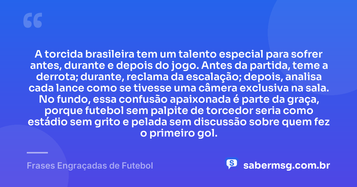 A torcida brasileira tem um talento especial para sofrer antes, durante e depois do jogo. Antes da partida, teme a derrota; durante, reclama da escalação; depois, analisa cada lance como se tivesse uma câmera exclusiva na sala. No fundo, essa confusão apaixonada é parte da graça, porque futebol sem palpite de torcedor seria como estádio sem grito e pelada sem discussão sobre quem fez o primeiro gol. — Frases Engraçadas de Futebol