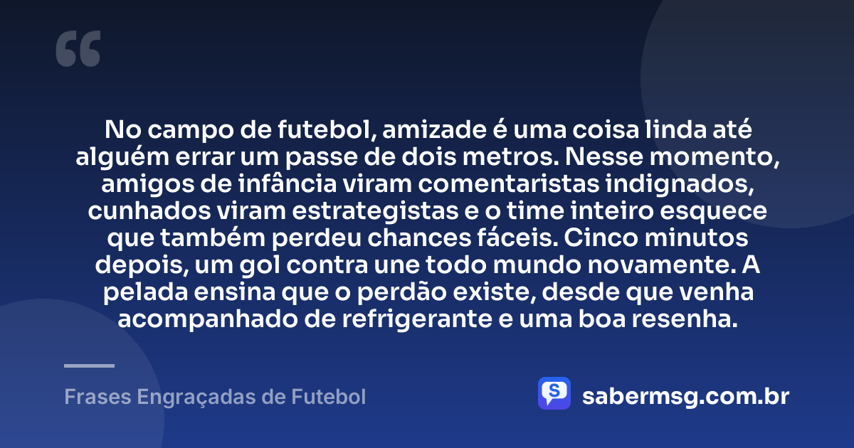 No campo de futebol, amizade é uma coisa linda até alguém errar um passe de dois metros. Nesse momento, amigos de infância viram comentaristas indignados, cunhados viram estrategistas e o time inteiro esquece que também perdeu chances fáceis. Cinco minutos depois, um gol contra une todo mundo novamente. A pelada ensina que o perdão existe, desde que venha acompanhado de refrigerante e uma boa resenha. — Frases Engraçadas de Futebol