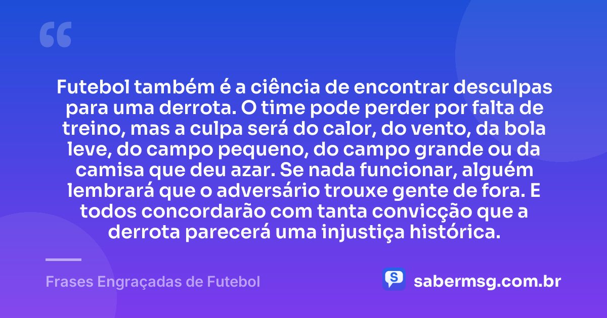 Futebol também é a ciência de encontrar desculpas para uma derrota. O time pode perder por falta de treino, mas a culpa será do calor, do vento, da bola leve, do campo pequeno, do campo grande ou da camisa que deu azar. Se nada funcionar, alguém lembrará que o adversário trouxe gente de fora. E todos concordarão com tanta convicção que a derrota parecerá uma injustiça histórica. — Frases Engraçadas de Futebol