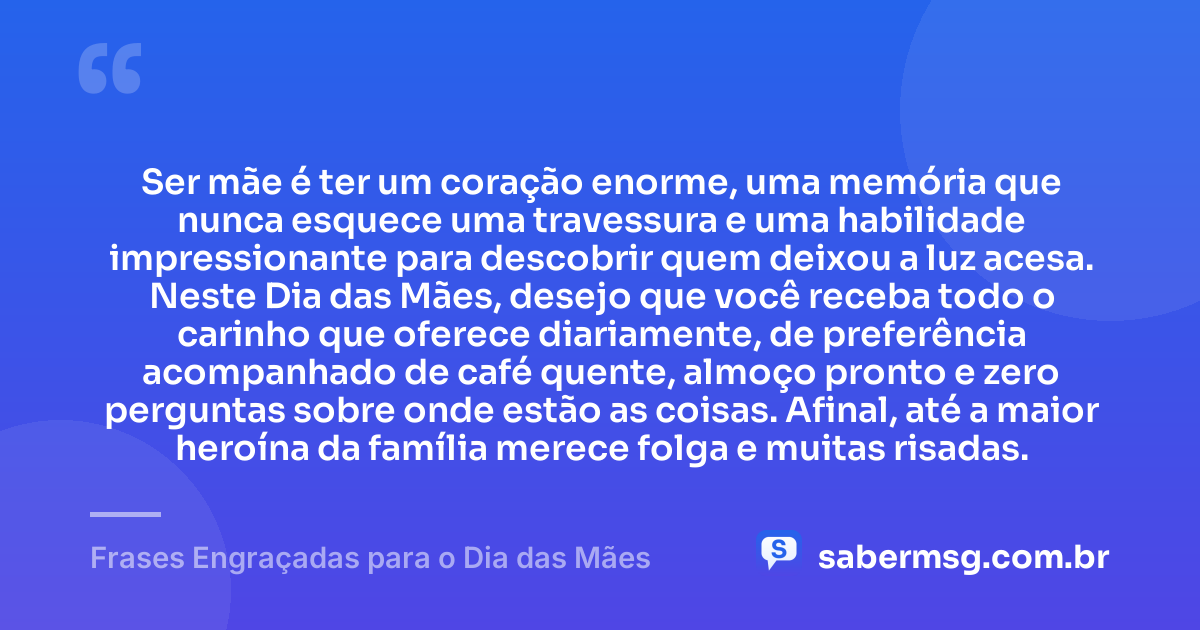 Ser mãe é ter um coração enorme, uma memória que nunca esquece uma travessura e uma habilidade impressionante para descobrir quem deixou a luz acesa. Neste Dia das Mães, desejo que você receba todo o carinho que oferece diariamente, de preferência acompanhado de café quente, almoço pronto e zero perguntas sobre onde estão as coisas. Afinal, até a maior heroína da família merece folga e muitas risadas. — Frases Engraçadas para o Dia das Mães