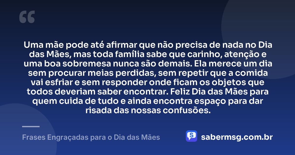 Uma mãe pode até afirmar que não precisa de nada no Dia das Mães, mas toda família sabe que carinho, atenção e uma boa sobremesa nunca são demais. Ela merece um dia sem procurar meias perdidas, sem repetir que a comida vai esfriar e sem responder onde ficam os objetos que todos deveriam saber encontrar. Feliz Dia das Mães para quem cuida de tudo e ainda encontra espaço para dar risada das nossas confusões. — Frases Engraçadas para o Dia das Mães