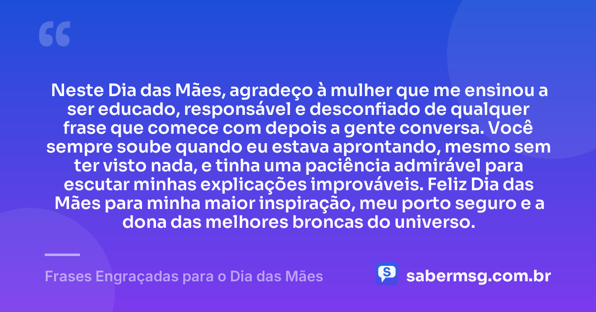 Neste Dia das Mães, agradeço à mulher que me ensinou a ser educado, responsável e desconfiado de qualquer frase que comece com depois a gente conversa. Você sempre soube quando eu estava aprontando, mesmo sem ter visto nada, e tinha uma paciência admirável para escutar minhas explicações improváveis. Feliz Dia das Mães para minha maior inspiração, meu porto seguro e a dona das melhores broncas do universo. — Frases Engraçadas para o Dia das Mães
