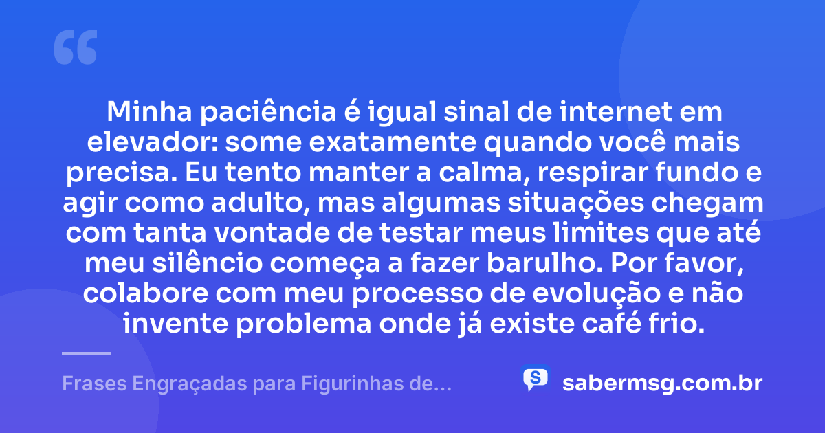Minha paciência é igual sinal de internet em elevador: some exatamente quando você mais precisa. Eu tento manter a calma, respirar fundo e agir como adulto, mas algumas situações chegam com tanta vontade de testar meus limites que até meu silêncio começa a fazer barulho. Por favor, colabore com meu processo de evolução e não invente problema onde já existe café frio. — Frases Engraçadas para Figurinhas de WhatsApp