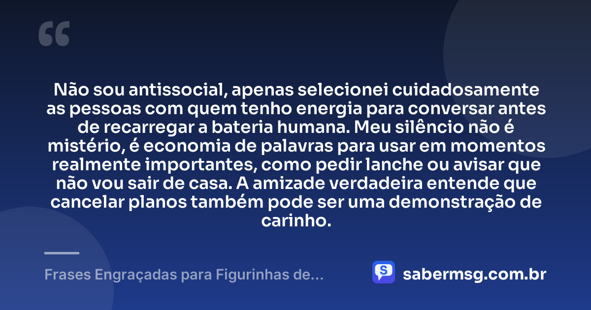 Não sou antissocial, apenas selecionei cuidadosamente as pessoas com quem tenho energia para conversar antes de recarregar a bateria humana. Meu silêncio não é mistério, é economia de palavras para usar em momentos realmente importantes, como pedir lanche ou avisar que não vou sair de casa. A amizade verdadeira entende que cancelar planos também pode ser uma demonstração de carinho. — Frases Engraçadas para Figurinhas de WhatsApp