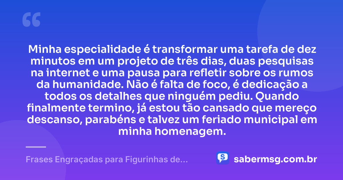 Minha especialidade é transformar uma tarefa de dez minutos em um projeto de três dias, duas pesquisas na internet e uma pausa para refletir sobre os rumos da humanidade. Não é falta de foco, é dedicação a todos os detalhes que ninguém pediu. Quando finalmente termino, já estou tão cansado que mereço descanso, parabéns e talvez um feriado municipal em minha homenagem. — Frases Engraçadas para Figurinhas de WhatsApp