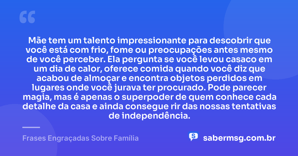 Mãe tem um talento impressionante para descobrir que você está com frio, fome ou preocupações antes mesmo de você perceber. Ela pergunta se você levou casaco em um dia de calor, oferece comida quando você diz que acabou de almoçar e encontra objetos perdidos em lugares onde você jurava ter procurado. Pode parecer magia, mas é apenas o superpoder de quem conhece cada detalhe da casa e ainda consegue rir das nossas tentativas de independência. — Frases Engraçadas Sobre Família