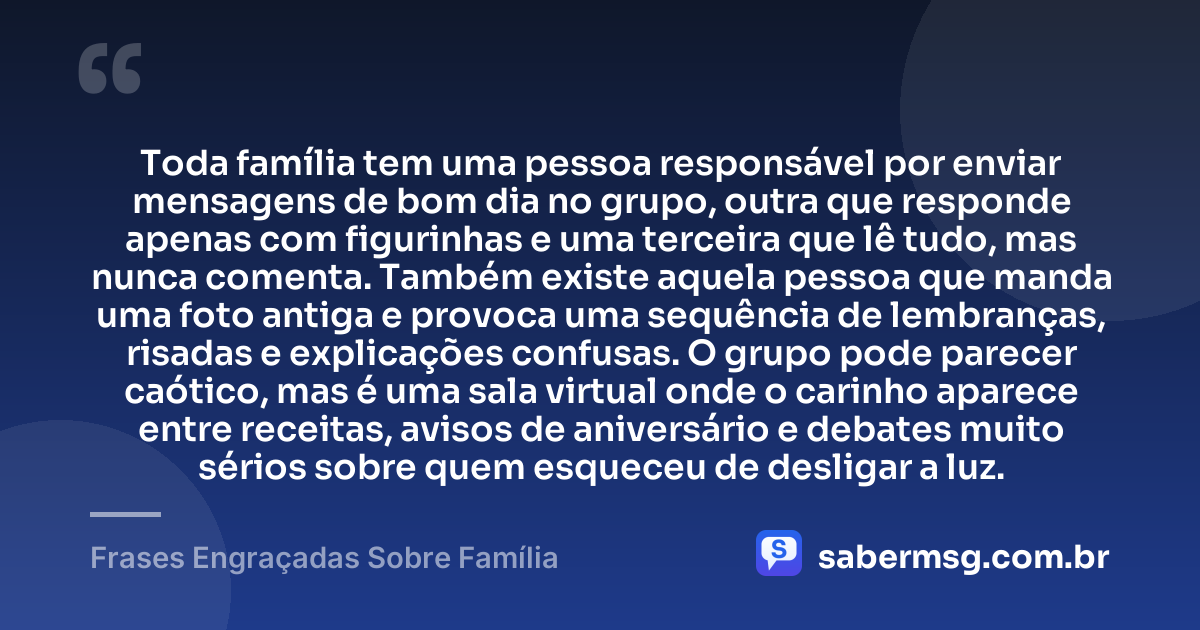 Toda família tem uma pessoa responsável por enviar mensagens de bom dia no grupo, outra que responde apenas com figurinhas e uma terceira que lê tudo, mas nunca comenta. Também existe aquela pessoa que manda uma foto antiga e provoca uma sequência de lembranças, risadas e explicações confusas. O grupo pode parecer caótico, mas é uma sala virtual onde o carinho aparece entre receitas, avisos de aniversário e debates muito sérios sobre quem esqueceu de desligar a luz. — Frases Engraçadas Sobre Família