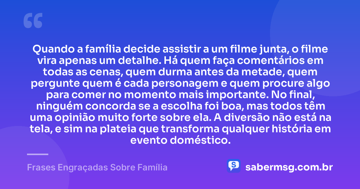 Quando a família decide assistir a um filme junta, o filme vira apenas um detalhe. Há quem faça comentários em todas as cenas, quem durma antes da metade, quem pergunte quem é cada personagem e quem procure algo para comer no momento mais importante. No final, ninguém concorda se a escolha foi boa, mas todos têm uma opinião muito forte sobre ela. A diversão não está na tela, e sim na plateia que transforma qualquer história em evento doméstico. — Frases Engraçadas Sobre Família