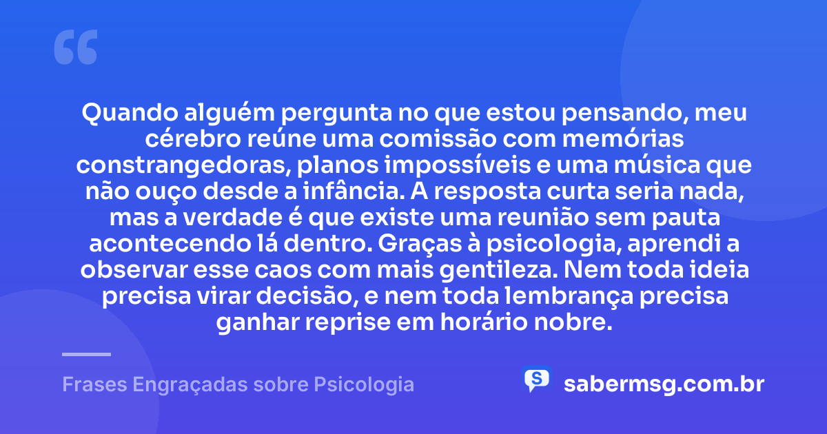 Quando alguém pergunta no que estou pensando, meu cérebro reúne uma comissão com memórias constrangedoras, planos impossíveis e uma música que não ouço desde a infância. A resposta curta seria nada, mas a verdade é que existe uma reunião sem pauta acontecendo lá dentro. Graças à psicologia, aprendi a observar esse caos com mais gentileza. Nem toda ideia precisa virar decisão, e nem toda lembrança precisa ganhar reprise em horário nobre. — Frases Engraçadas sobre Psicologia
