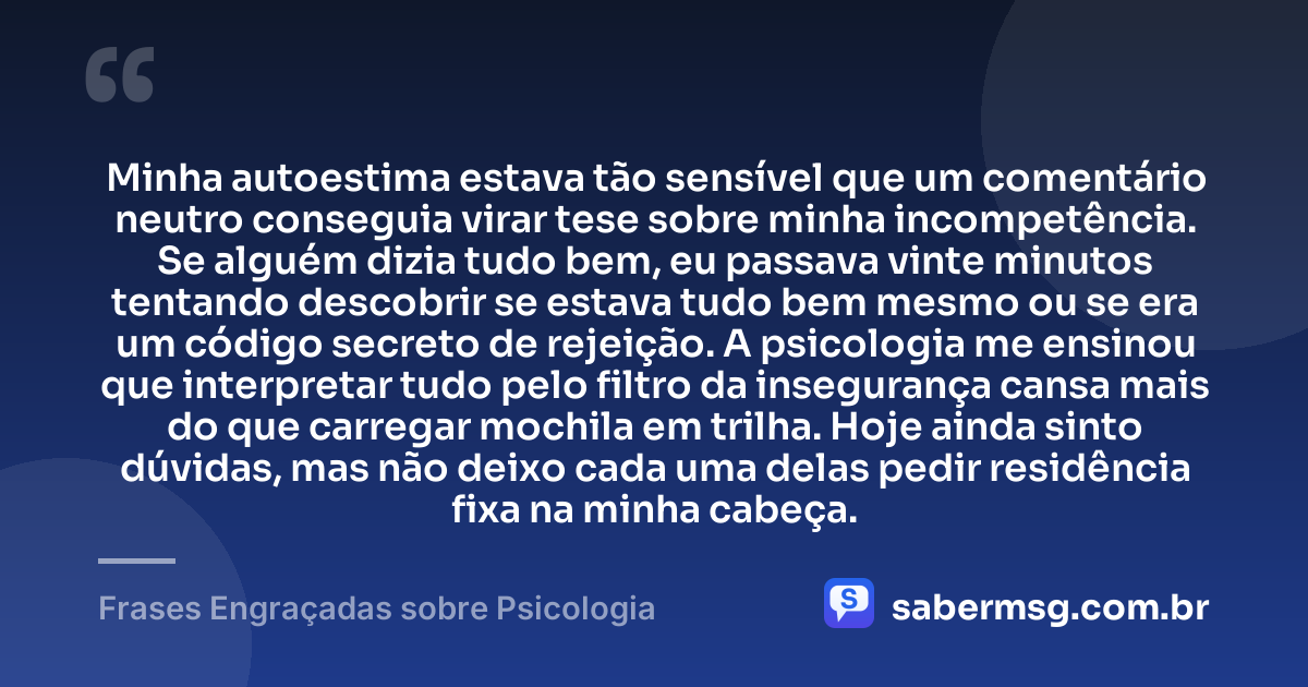 Minha autoestima estava tão sensível que um comentário neutro conseguia virar tese sobre minha incompetência. Se alguém dizia tudo bem, eu passava vinte minutos tentando descobrir se estava tudo bem mesmo ou se era um código secreto de rejeição. A psicologia me ensinou que interpretar tudo pelo filtro da insegurança cansa mais do que carregar mochila em trilha. Hoje ainda sinto dúvidas, mas não deixo cada uma delas pedir residência fixa na minha cabeça. — Frases Engraçadas sobre Psicologia